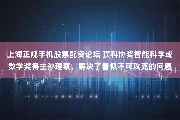 上海正规手机股票配资论坛 顶科协奖智能科学或数学奖得主孙理察，解决了看似不可攻克的问题