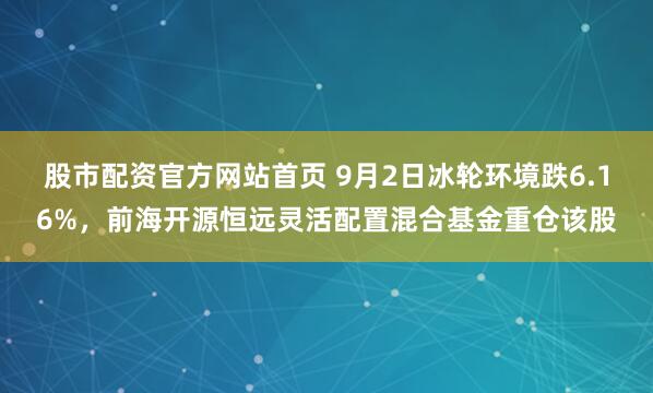 股市配资官方网站首页 9月2日冰轮环境跌6.16%，前海开源恒远灵活配置混合基金重仓该股