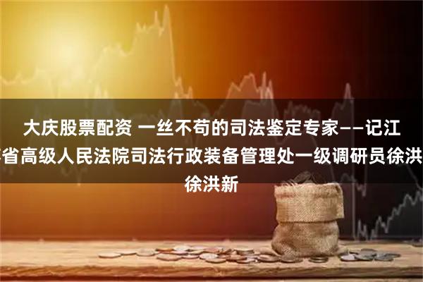 大庆股票配资 一丝不苟的司法鉴定专家——记江苏省高级人民法院司法行政装备管理处一级调研员徐洪新