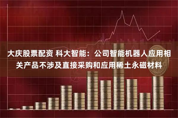 大庆股票配资 科大智能：公司智能机器人应用相关产品不涉及直接采购和应用稀土永磁材料