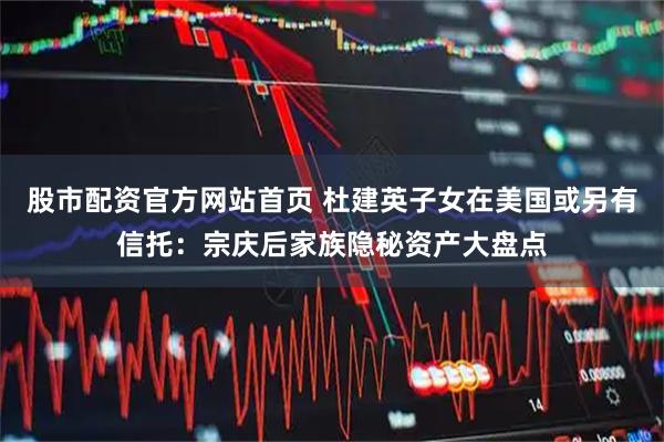 股市配资官方网站首页 杜建英子女在美国或另有信托：宗庆后家族隐秘资产大盘点