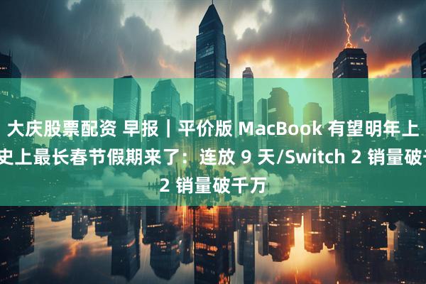 大庆股票配资 早报｜平价版 MacBook 有望明年上市/史上最长春节假期来了：连放 9 天/Switch 2 销量破千万