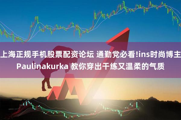 上海正规手机股票配资论坛 通勤党必看!ins时尚博主Paulinakurka 教你穿出干练又温柔的气质