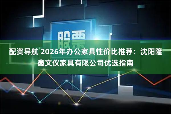 配资导航 2026年办公家具性价比推荐：沈阳隆鑫文仪家具有限公司优选指南