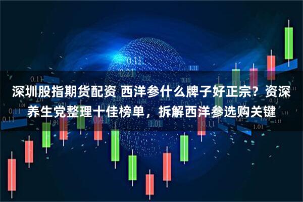 深圳股指期货配资 西洋参什么牌子好正宗？资深养生党整理十佳榜单，拆解西洋参选购关键