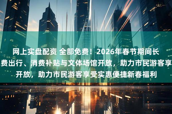 网上实盘配资 全部免费！2026年春节期间长沙多项民俗体验、免费出行、消费补贴与文体场馆开放，助力市民游客享受实惠便捷新春福利