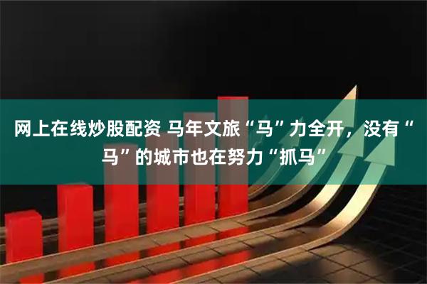 网上在线炒股配资 马年文旅“马”力全开，没有“马”的城市也在努力“抓马”