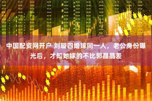 中国配资网开户 刘璇四婚嫁同一人，老公身份曝光后，才知她嫁的不比郭晶晶差