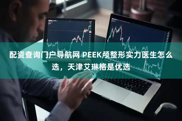 配资查询门户导航网 PEEK颅整形实力医生怎么选，天津艾琳格是优选