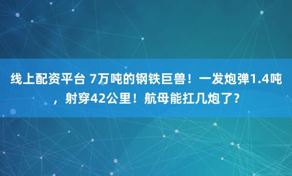 线上配资平台 7万吨的钢铁巨兽！一发炮弹1.4吨，射穿42公里！航母能扛几炮了？