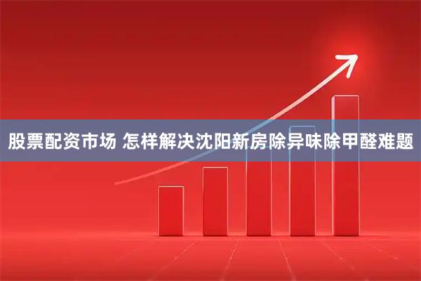 股票配资市场 怎样解决沈阳新房除异味除甲醛难题