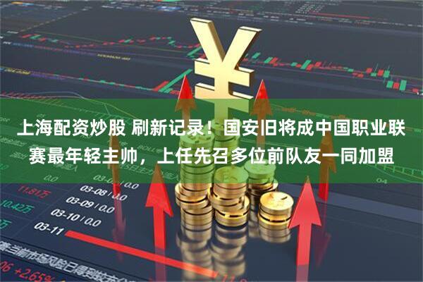 上海配资炒股 刷新记录！国安旧将成中国职业联赛最年轻主帅，上任先召多位前队友一同加盟