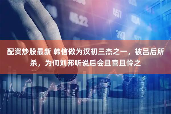 配资炒股最新 韩信做为汉初三杰之一，被吕后所杀，为何刘邦听说后会且喜且怜之