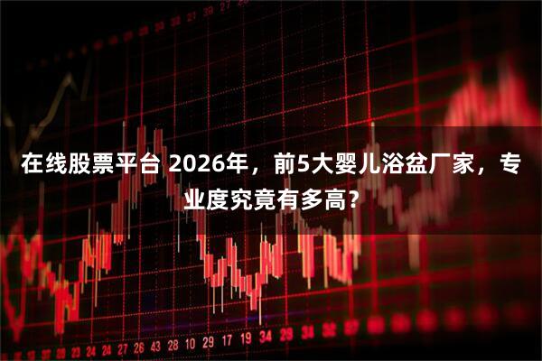 在线股票平台 2026年，前5大婴儿浴盆厂家，专业度究竟有多高？