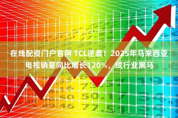 在线配资门户官网 TCL逆袭！2025年马来西亚电视销量同比增长120%，成行业黑马