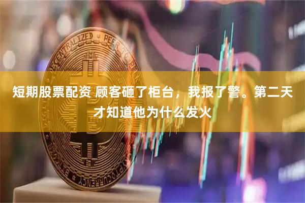 短期股票配资 顾客砸了柜台，我报了警。第二天才知道他为什么发火